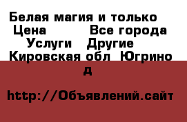 Белая магия и только. › Цена ­ 100 - Все города Услуги » Другие   . Кировская обл.,Югрино д.